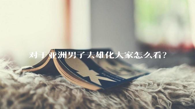 对于亚洲男子去雄化大家怎么看？