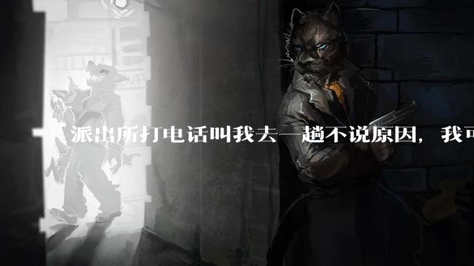 派出所打电话叫我去一趟不说原因，我可以不去吗？不去会怎样？