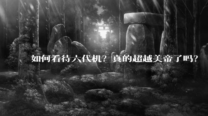 如何看待六代机？真的超越美帝了吗？
