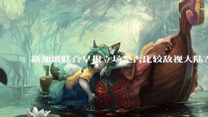 新加坡联合早报立场是否比较敌视大陆？