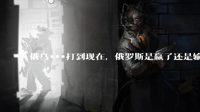 俄乌***打到现在，俄罗斯是赢了还是输了？