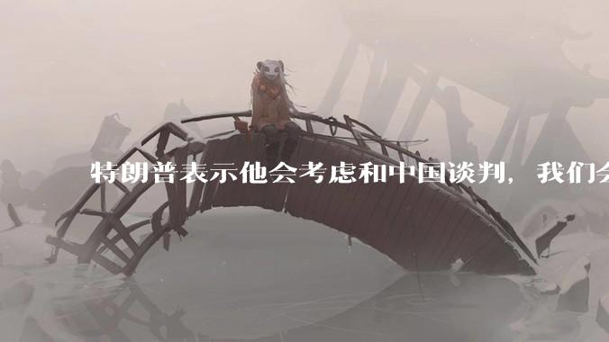 特朗普表示他会考虑和中国谈判，我们会谈吗，怎么谈？