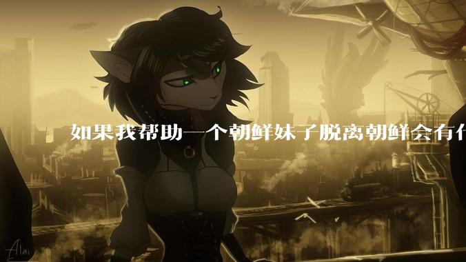如果我帮助一个朝鲜妹子脱离朝鲜会有什么后果？